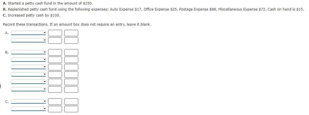A. Started a petty cash fund in the amount of $250.
B. Replenished petty cash fund using the following expenses: Auto Expense $17, Office Expense $25, Postage Expense $88, Miscellaneous Expense $72. Cash on hand is $15.
C. Increased petty cash by $100.
Record these transactions. If an amount box does not require an entry, leave it blank.
А.
В.
