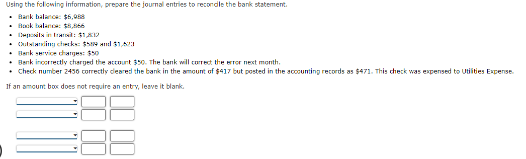 Using the following information, prepare the journal entries to reconcile the bank statement.
Bank balance: $6,988
• Book balance: $8,866
• Deposits in transit: $1,832
Outstanding checks: $589 and $1,623
• Bank service charges: $50
• Bank incorrectly charged the account $50. The bank will correct the error next month.
• Check number 2456 correctly cleared the bank in the amount of $417 but posted in the accounting records as $471. This check was expensed to Utilities Expense.
If an amount box does not require an entry, leave it blank.
