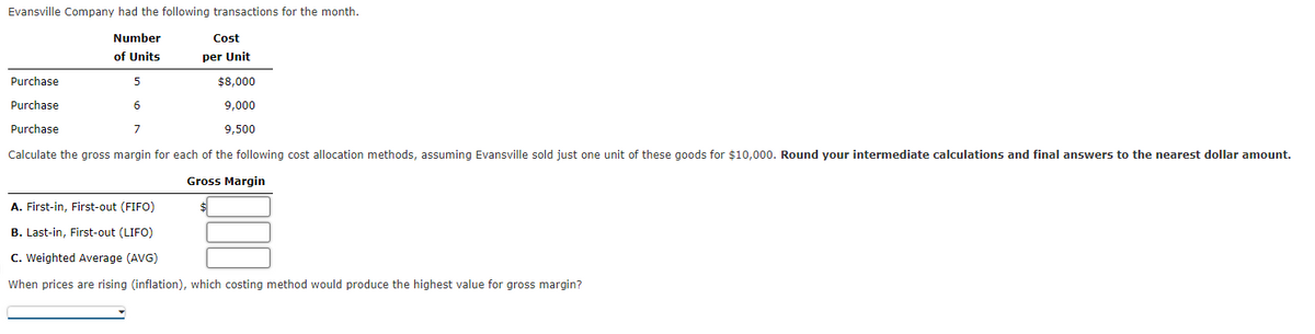 Evansville Company had the following transactions for the month.
Number
Cost
of Units
per Unit
Purchase
$8,000
Purchase
6
9,000
Purchase
9,500
Calculate the gross margin for each of the following cost allocation methods, assuming Evansville sold just one unit of these goods for $10,000. Round your intermediate calculations and final answers to the nearest dollar amount.
Gross Margin
A. First-in, First-out (FIFO)
B. Last-in, First-out (LIFO)
C. Weighted Average (AVG)
When prices are rising (inflation), which costing method would produce the highest value for gross margin?
