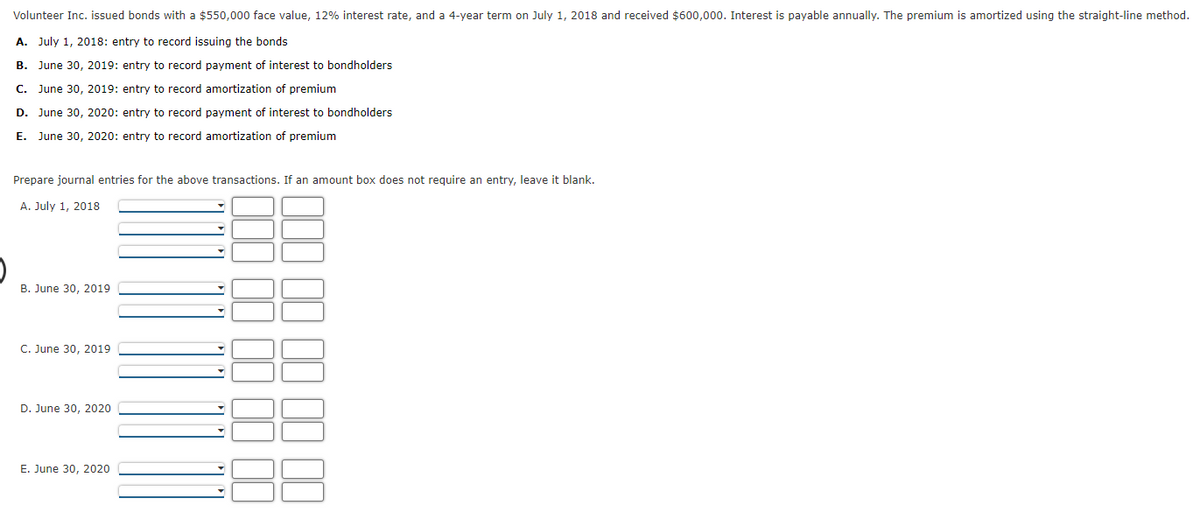 Volunteer Inc. issued bonds with a $550,000 face value, 12% interest rate, and a 4-year term on July 1, 2018 and received $600,000. Interest is payable annually. The premium is amortized using the straight-line method.
A. July 1, 2018: entry to record issuing the bonds
B. June 30, 2019: entry to record payment of interest to bondholders
C. June 30, 2019: entry to record amortization of premium
D. June 30, 2020: entry to record payment of interest to bondholders
E. June 30, 2020: entry to record amortization of premium
Prepare journal entries for the above transactions. If an amount box does not require an entry, leave it blank.
A. July 1, 2018
B. June 30, 2019
C. June 30, 2019
D. June 30, 2020
E. June 30, 2020
