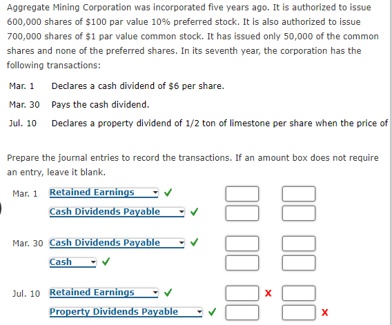 Aggregate Mining Corporation was incorporated five years ago. It is authorized to issue
600,000 shares of $100 par value 10% preferred stock. It is also authorized to issue
700,000 shares of $1 par value common stock. It has issued only 50,000 of the common
shares and none of the preferred shares. In its seventh year, the corporation has the
following transactions:
Mar. 1
Declares a cash dividend of $6 per share.
Mar. 30 Pays the cash dividend.
Jul. 10
Declares a property dividend of 1/2 ton of limestone per share when the price of
Prepare the journal entries to record the transactions. If an amount box does not require
an entry, leave it blank.
Mar. 1 Retained Earnings
Cash Dividends Payable
Mar. 30 Cash Dividends Payable
Cash
Jul. 10 Retained Earnings
Property Dividends Payable
