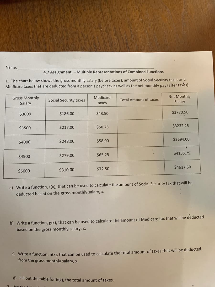 Name:
4.7 Assignment - Multiple Representations of Combined Functions
1. The chart below shows the gross monthly salary (before taxes), amount of Social Security taxes and
Medicare taxes that are deducted from a person's paycheck as well as the net monthly pay (after taxes).
Net Monthly
Salary
Medicare
Gross Monthly
Salary
Social Security taxes
Total Amount of taxes
taxes
$3000
$186.00
$43.50
$2770.50
$3500
$217.00
$50.75
$3232.25
$4000
$248.00
$58.00
$3694.00
$279.00
$65.25
$4155.75
$4500
$310.00
$72.50
$4617.50
$5000
a) Write a function, f(x), that can be used to calculate the amount of Social Security tax that will be
deducted based on the gross monthly salary, x.
b) Write a function, g(x), that can be used to calculate the amount of Medicare tax that will be deducted
based on the gross monthly salary, x.
C) Write a function, h(x), that can be used to calculate the total amount of taxes that will be deducted
from the gross monthly salary, x.
d) Fill out the table for h(x), the total amount of taxes.
Uco the fall.
