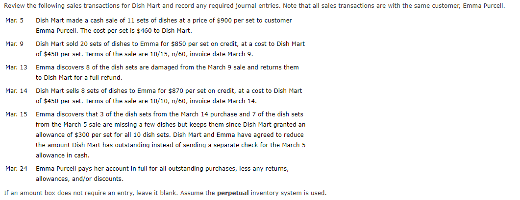 Review the following sales transactions for Dish Mart and record any required journal entries. Note that all sales transactions are with the same customer, Emma Purcell.
Mar. 5
Dish Mart made a cash sale of 11 sets of dishes at a price of $900 per set to customer
Emma Purcell. The cost per set is $460 to Dish Mart.
Mar. 9
Dish Mart sold 20 sets of dishes to Emma for $850 per set on credit, at a cost to Dish Mart
of $450 per set. Terms of the sale are 10/15, n/60, invoice date March 9.
Mar. 13
Emma discovers 8 of the dish sets are damaged from the March 9 sale and returns them
to Dish Mart for a full refund.
Mar. 14
Dish Mart sells 8 sets of dishes to Emma for $870 per set on credit, at a cost to Dish Mart
of $450 per set. Terms of the sale are 10/10, n/60, invoice date March 14.
Mar. 15
Emma discovers that 3 of the dish sets from the March 14 purchase and 7 of the dish sets
from the March 5 sale are missing a few dishes but keeps them since Dish Mart granted an
allowance of $300 per set for all 10 dish sets. Dish Mart and Emma have agreed to reduce
the amount Dish Mart has outstanding instead of sending a separate check for the March 5
allowance in cash.
Mar. 24 Emma Purcell pays her account in full for all outstanding purchases, less any returns,
allowances, and/or discounts.
If an amount box does not require an entry, leave it blank. Assume the perpetual inventory system is used.
