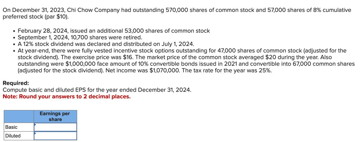 On December 31, 2023, Chi Chow Company had outstanding 570,000 shares of common stock and 57,000 shares of 8% cumulative
preferred stock (par $10).
●
February 28, 2024, issued an additional 53,000 shares of common stock
September 1, 2024, 10,700 shares were retired.
A 12% stock dividend was declared and distributed on July 1, 2024.
At year-end, there were fully vested incentive stock options outstanding for 47,000 shares of common stock (adjusted for the
stock dividend). The exercise price was $16. The market price of the common stock averaged $20 during the year. Also
outstanding were $1,000,000 face amount of 10% convertible bonds issued in 2021 and convertible into 67,000 common shares
(adjusted for the stock dividend). Net income was $1,070,000. The tax rate for the year was 25%.
Required:
Compute basic and diluted EPS for the year ended December 31, 2024.
Note: Round your answers to 2 decimal places.
Basic
Diluted
Earnings per
share