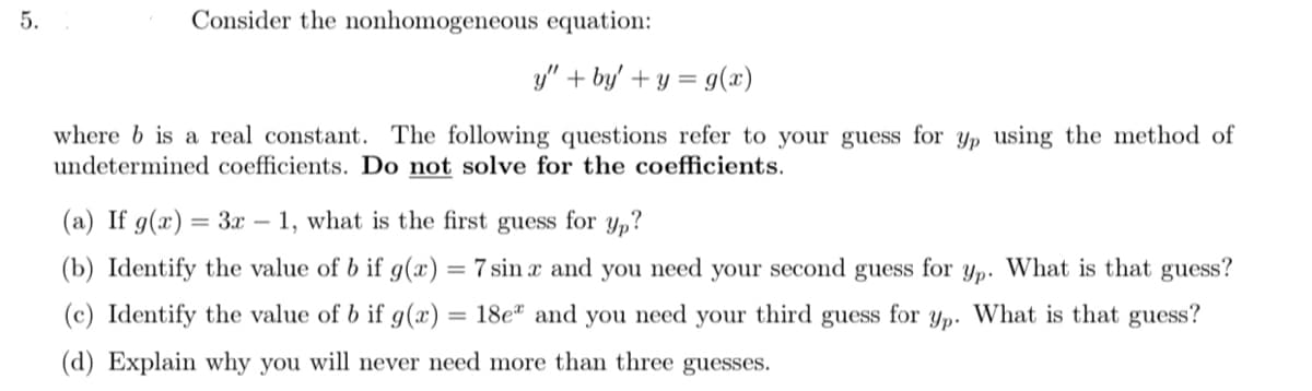 5.
Consider the nonhomogeneous equation:
y" + by' + y = g(x)
where b is a real constant. The following questions refer to your guess for yp using the method of
undetermined coefficients. Do not solve for the coefficients.
(a) If g(x) = 3x – 1, what is the first guess for y,?
(b) Identify the value of b if g(x) = 7 sin x and you need your second guess for yp. What is that guess?
(c) Identify the value of b if g(x) = 18e" and you need
your
third
guess
for
Yp.
What is that guess?
(d) Explain why you will never need more than three guesses.
