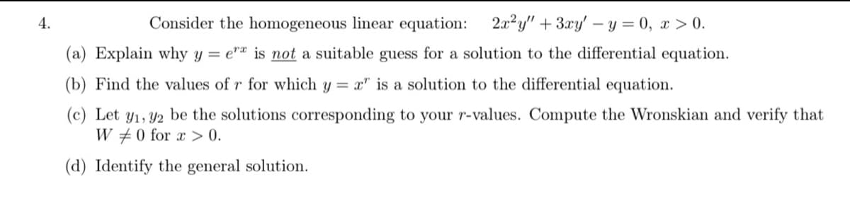 4.
Consider the homogeneous linear equation: 2a?y"+3xy' – y = 0, x > 0.
(a) Explain why y = e"ª is not a suitable guess for a solution to the differential equation.
(b) Find the values of r for which y = x" is a solution to the differential equation.
(c) Let y1, Y2 be the solutions corresponding to your r-values. Compute the Wronskian and verify that
W #0 for x > 0.
(d) Identify the general solution.
