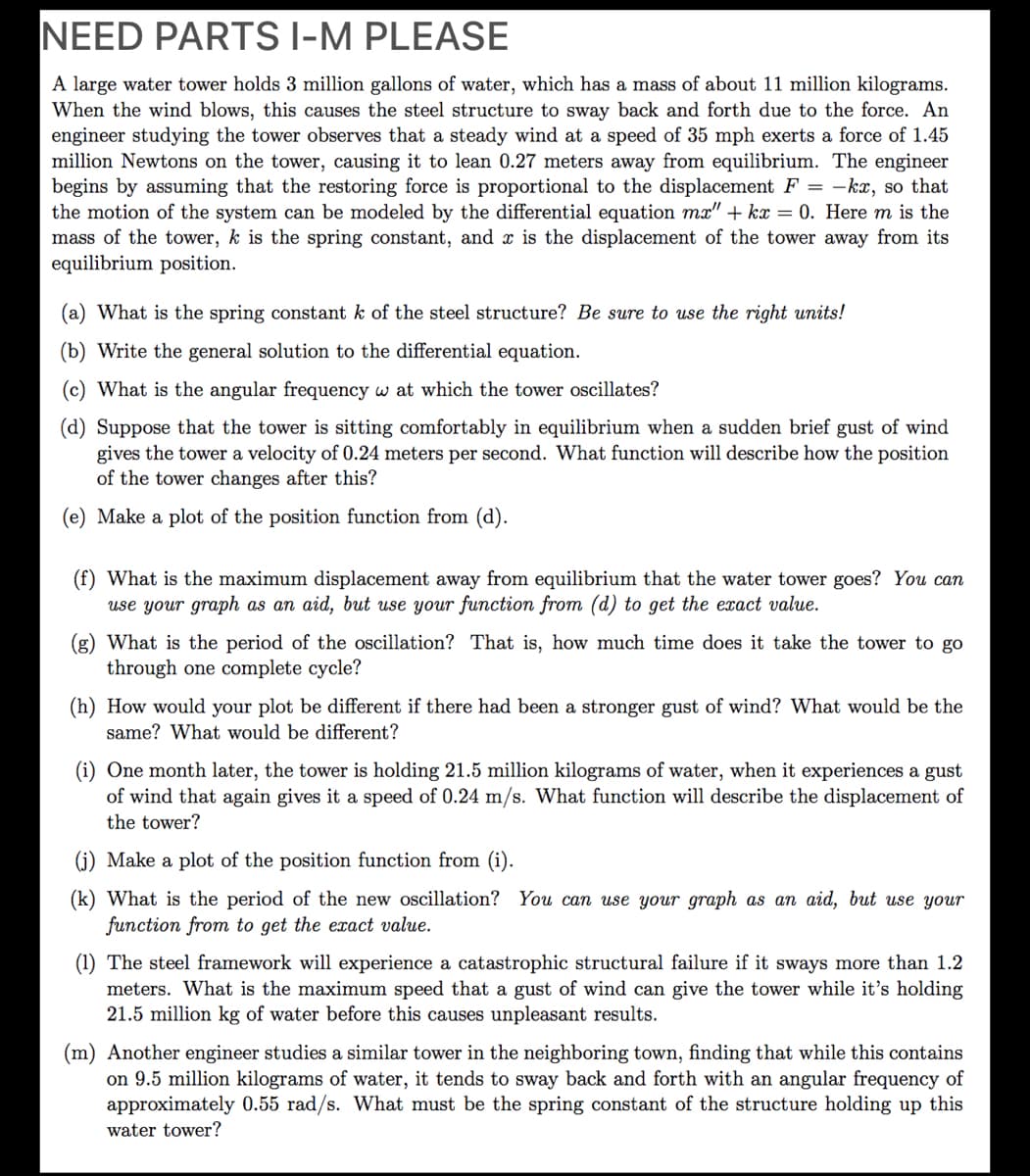 NEED PARTS I-M PLEASE
A large water tower holds 3 million gallons of water, which has a mass of about 11 million kilograms.
When the wind blows, this causes the steel structure to sway back and forth due to the force. An
engineer studying the tower observes that a steady wind at a speed of 35 mph exerts a force of 1.45
million Newtons on the tower, causing it to lean 0.27 meters away from equilibrium. The engineer
begins by assuming that the restoring force is proportional to the displacement F = -kx, so that
the motion of the system can be modeled by the differential equation mx" + kx = 0. Here m is the
mass of the tower, k is the spring constant, and x is the displacement of the tower away from its
equilibrium position.
(a) What is the spring constant k of the steel structure? Be sure to use the right units!
(b) Write the general solution to the differential equation.
(c) What is the angular frequency w at which the tower oscillates?
(d) Suppose that the tower is sitting comfortably in equilibrium when a sudden brief gust of wind
gives the to
of the tower changes after this?
a velocity of 0.24 meters per second. What function will describe how the position
(e) Make a plot of the position function from (d).
(f) What is the maximum displacement away from equilibrium that the water tower goes? You can
use your graph as an aid, but use your function from (d) to get the exact value.
(g) What is the period of the oscillation? That is, how much time does it take the tower to go
through one complete cycle?
(h) How would your plot be different if there had been a stronger gust of wind? What would be the
same? What would be different?
(i) One month later, the tower is holding 21.5 million kilograms of water, when it experiences a gust
of wind that again gives it a speed of 0.24 m/s. What function will describe the displacement of
the tower?
(j) Make a plot of the position function from (i).
(k) What is the period of the new oscillation? You can use your graph as an aid, but use your
function from to get the exact value.
(1) The steel framework will experience a catastrophic structural failure if it sways more than 1.2
meters. What is the maximum speed that a gust of wind can give the tower while it's holding
21.5 million kg of water before this causes unpleasant results.
(m) Another engineer studies a similar tower in the neighboring town, finding that while this contains
on 9.5 million kilograms of water, it tends to sway back and forth with an angular frequency of
approximately 0.55 rad/s. What must be the spring constant of the structure holding up this
water tower?
