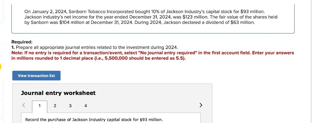 On January 2, 2024, Sanborn Tobacco Incorporated bought 10% of Jackson Industry's capital stock for $93 million.
Jackson Industry's net income for the year ended December 31, 2024, was $123 million. The fair value of the shares held
by Sanborn was $104 million at December 31, 2024. During 2024, Jackson declared a dividend of $63 million.
Required:
1. Prepare all appropriate journal entries related to the investment during 2024.
Note: If no entry is required for a transaction/event, select "No journal entry required" in the first account field. Enter your answers
in millions rounded to 1 decimal place (i.e., 5,500,000 should be entered as 5.5).
View transaction list
Journal entry worksheet
1
2
3 4
Record the purchase of Jackson Industry capital stock for $93 million.
>