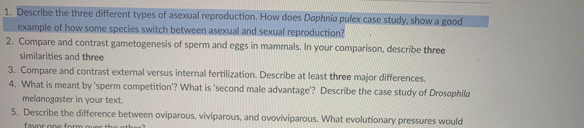 1. Describe the three different types of asexual reproduction. How does Daphnia pulex case study, show a good
example of how some species switch between asexual and sexual reproduction?
2. Compare and contrast gametogenesis of sperm and eggs in mammals. In your comparison, describe three
similarities and three
3. Compare and contrast external versus internal fertilization. Describe at least three major differences.
4. What is meant by 'sperm competition'? What is 'second male advantage'? Describe the case study of Drosophila
melanogaster in your text.
5. Describe the difference between oviparous, viviparous, and ovoviviparous. What evolutionary pressures would
faxor one form over tho othor?
