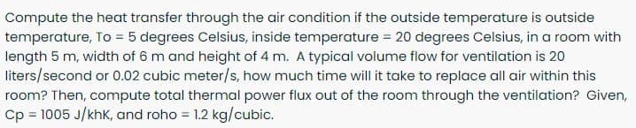 Compute the heat transfer through the air condition if the outside temperature is outside
temperature, To = 5 degrees Celsius, inside temperature = 20 degrees Celsius, in a room with
length 5 m, width of 6 m and height of 4 m. A typical volume flow for ventilation is 20
liters/second or 0.02 cubic meter/s, how much time will it take to replace all air within this
room? Then, compute total thermal power flux out of the room through the ventilation? Given,
Cp = 1005 J/khK, and roho = 1.2 kg/cubic.
