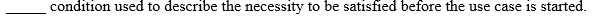 condition used to describe the necessity to be satisfied before the use case is started.
