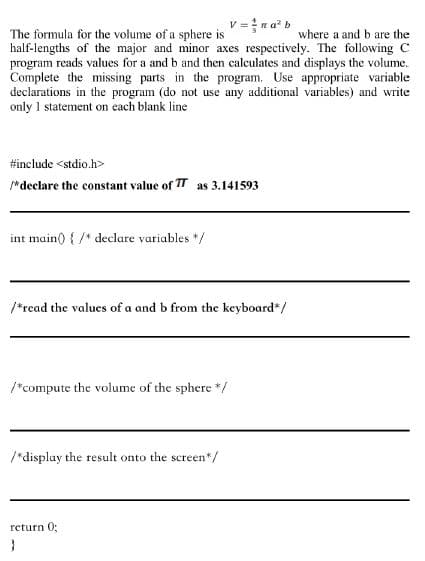 v=na² b
where a and b are the
The formula for the volume of a sphere is
half-lengths of the major and minor axes respectively. The following C
program reads values for a and b and then calculates and displays the volume.
Complete the missing parts in the program. Use appropriate variable
declarations in the program (do not use any additional variables) and write
only 1 statement on each blank line
#include <stdio.h>
/* declare the constant value of TT as 3.141593
int main() { /* declare variables */
/*read the values of a and b from the keyboard*/
/*compute the volume of the sphere */
/*display the result onto the screen*/
return 0;
}