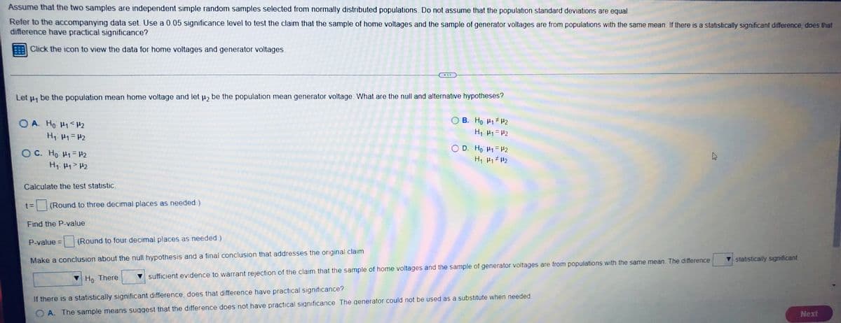 Assume that the two samples are independent simple random samples selected from normally distributed populations. Do not assume that the population standard deviations are equal.
Refer to the accompanying data set. Use a 0.05 significance level to test the claim that the sample of home voltages and the sample of generator voltages are from populations with the same mean. If there is a statistically significant difference, does that
difference have practical significance?
Click the icon to view the data for home voltages and generator voltages.
Let µ, be the population mean home voltage and let μ₂ be the population mean generator voltage. What are the null and alternative hypotheses?
OA. Ho H1 <H₂
B. Ho H₁ H₂
H₁: M₁ = H₂
H₁ H₁ = H₂
OC. Ho H1 H2
D. Ho: M1 = 2
H₁: Hy > H₂
H₁ H1 H₂
Calculate the test statistic.
t= (Round to three decimal places as needed.)
Find the P-value.
P-value = (Round to four decimal places as needed.)
Make a conclusion about the null hypothesis and a final conclusion that addresses the original claim.
statistically significant
Ho. There
sufficient evidence to warrant rejection of the claim that the sample of home voltages and the sample of generator voltages are from populations with the same mean. The difference
If there is a statistically significant difference, does that difference have practical significance?
OA. The sample means suggest that the difference does not have practical significance. The generator could not be used as a substitute when needed.
Next