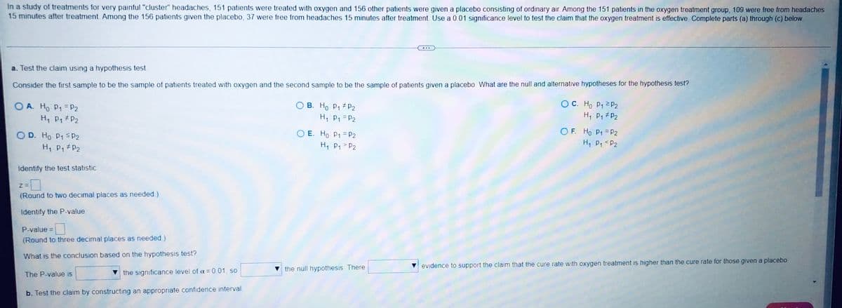 In a study of treatments for very painful "cluster" headaches, 151 patients were treated with oxygen and 156 other patients were given a placebo consisting of ordinary air. Among the 151 patients in the oxygen treatment group, 109 were free from headaches
15 minutes after treatment. Among the 156 patients given the placebo, 37 were free from headaches 15 minutes after treatment. Use a 0.01 significance level to test the claim that the oxygen treatment is effective. Complete parts (a) through (c) below.
...
a. Test the claim using a hypothesis test.
Consider the first sample to be the sample of patients treated with oxygen and the second sample to be the sample of patients given a placebo. What are the null and alternative hypotheses for the hypothesis test?
OA. Ho P₁ P2
OC. Ho P₁ P2
OB. Ho P₁ P2
H₁: P₁ P₂
H₁: P₁ P₂
H₁ P₁ P₂
OF. Ho P1 P2
OD. Ho: P₁ P2
E. Ho: P₁ = P2
H₁: P₁ P2
H₁ P₁ P₂
H₁ P₁ P₂
Identify the test statistic.
Z=
(Round to two decimal places as needed.)
Identify the P-value.
P-value=
(Round to three decimal places as needed.)
What is the conclusion based on the hypothesis test?
the null hypothesis There
evidence to support the claim that the cure rate with oxygen treatment is higher than the cure rate for those given a placebo.
The P-value is
the significance level of α = 0.01, so
b. Test the claim by constructing an appropriate confidence interval