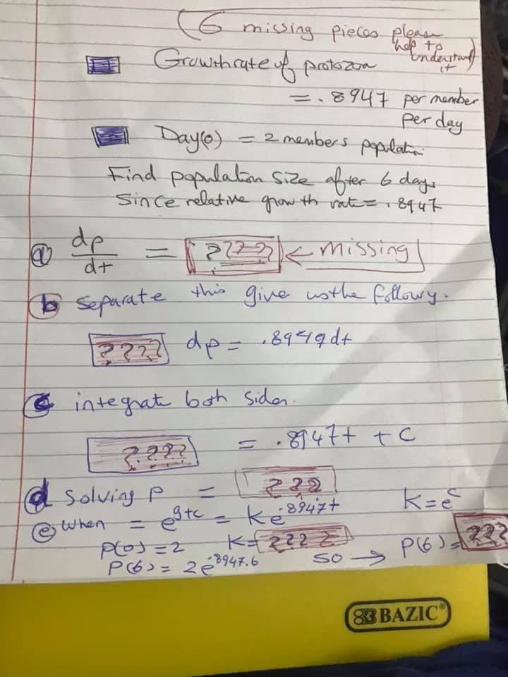 **Understanding the Growth Rate of Protozoa**

**Objective**: Determine the population size of protozoa after 6 days given the initial conditions and growth rate.

**1. Given Data**:
- Initial Population (Day 0): 2 members
- Growth rate of protozoa: \( 0.8947 \text{ per day} \)

**2. Problem Statement**:
Find the population size after 6 days.

**3. Steps to Solve**:

**a. Differential Equation**:
\[ \frac{dp}{dt} = ?? \]
\[ \frac{dp}{dt} = 0.8947p \]

**b. Separation of Variables**:
Separate the variables p and t:
\[ \frac{1}{p} dp = 0.8947 dt \]

**c. Integration**:
Integrate both sides:
\[ \int \frac{1}{p} dp = \int 0.8947 dt \]

**d. Results of Integration**:
\[ \ln|p| = 0.8947t + C \]
Where C is the constant of integration.

**e. Solve for \( p \)**:
Rewriting the equation, we get:
\[ p = e^{0.8947t + C} \]
\[ p = e^C \cdot e^{0.8947t} \]

Let \( k = e^C \), then:
\[ p = k \cdot e^{0.8947t} \]

**f. Determine the Constant \( k \)**:
Using the initial condition \( p(0) = 2 \):
\[ 2 = k \cdot e^{0} \]
\[ k = 2 \]

Therefore, the population equation is:
\[ p(t) = 2 \cdot e^{0.8947t} \]

**4. Population Size After 6 Days**:
Plug in \( t = 6 \):
\[ p(6) = 2 \cdot e^{0.8947 \times 6} \]
\[ p(6) = 2 \cdot e^{5.3682} \]
\[ p(6) \approx 2 \cdot 213.6 \]
\[ p(6) \approx 427.2 \]

Thus, the population size after 6 days is approximately 427 protozoa.

---

