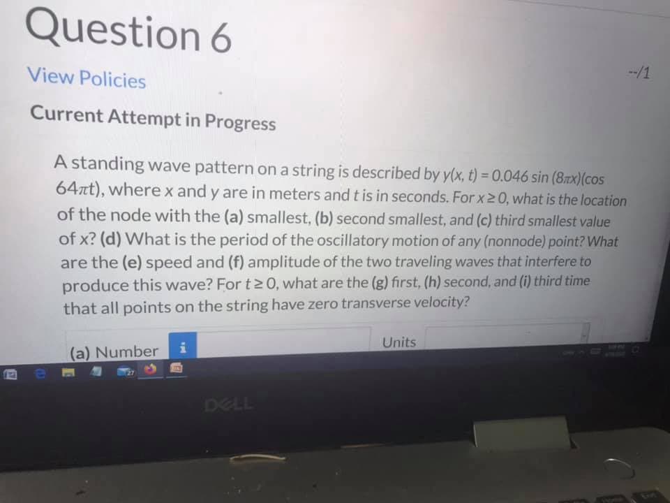 A standing wave pattern on a string is described by y(x, t) = 0.046 sin (8zx)(cos
64at), wherex and y are in meters and t is in seconds. For x20, what is the location
of the node with the (a) smallest, (b) second smallest, and (c) third smallest value
of x? (d) What is the period of the oscillatory motion of any (nonnode) point? What
are the (e) speed and (f) amplitude of the two traveling waves that interfere to
produce this wave? For t2 0, what are the (g) first, (h) second, and (i) third time
that all points on the string have zero transverse velocity?
