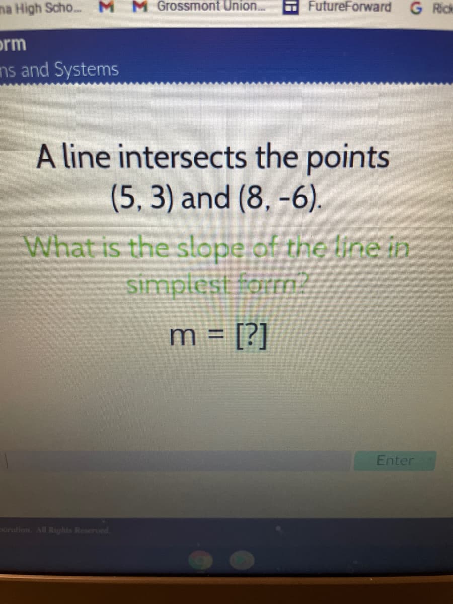 ma High Scho..M
M Grossmont Union..
FutureForward G Rick
orm
ns and Systems
A line intersects the points
(5, 3) and (8, -6).
What is the slope of the line in
simplest form?
m = [?]
%3D
Enter
poration. All Rights Reseroed.
