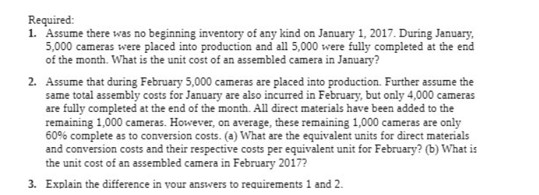 Required:
1. Assume there was no beginning inventory of any kind on January 1, 2017. During January,
5,000 cameras were placed into production and all 5,000 were fully completed at the end
of the month. What is the unit cost of an assembled camera in January?
2. Assume that during February 5,000 cameras are placed into production. Further assume the
same total assembly costs for January are also incurred in February, but only 4,000 cameras
are fully completed at the end of the month. All direct materials have been added to the
remaining 1,000 cameras. However, on average, these remaining 1,000 cameras are only
60% complete as to conversion costs. (a) What are the equivalent units for direct materials
and conversion costs and their respective costs per equivalent unit for February? (b) What is
the unit cost of an assembled camera in February 2017?
3. Explain the difference in vour answers to requirements 1 and 2.
