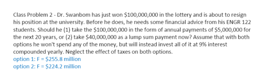 Class Problem 2 - Dr. Swanbom has just won $100,000,000 in the lottery and is about to resign
his position at the university. Before he does, he needs some financial advice from his ENGR 122
students. Should he (1) take the $100,000,000 in the form of annual payments of $5,000,000 for
the next 20 years, or (2) take $40,000,000 as a lump sum payment now? Assume that with both
options he won't spend any of the money, but will instead invest all of it at 9% interest
compounded yearly. Neglect the effect of taxes on both options.
option 1: F = $255.8 million
option 2: F = $224.2 million
