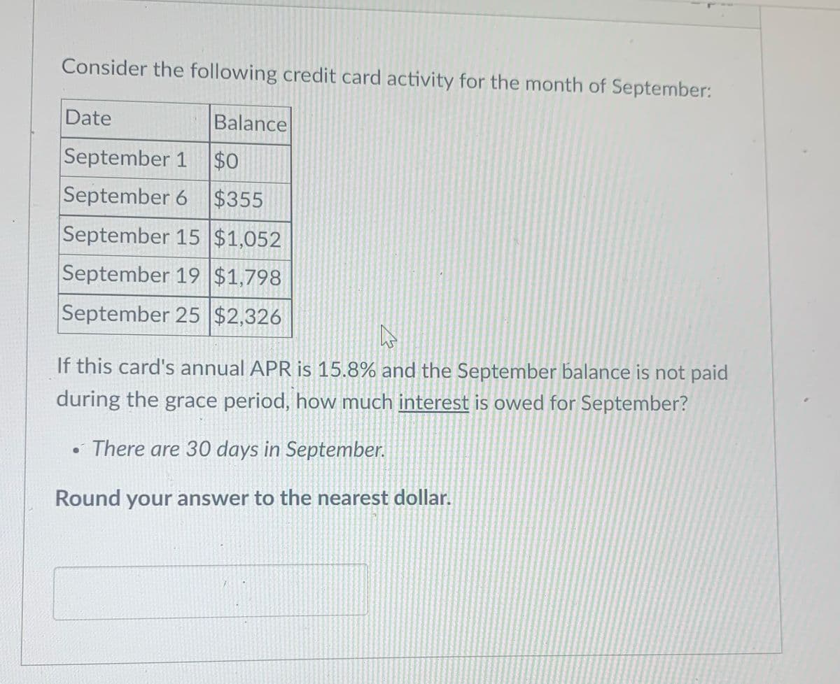 Consider the following credit card activity for the month of September:
Date
Balance
September 1
$0
September 6 $355
September 15 $1,052
September 19 $1,798
September 25 $2,326
If this card's annual APR is 15.8% and the September balance is not paid
during the grace period, how much interest is owed for September?
• There are 30 days in September.
Round your answer to the nearest dollar.
