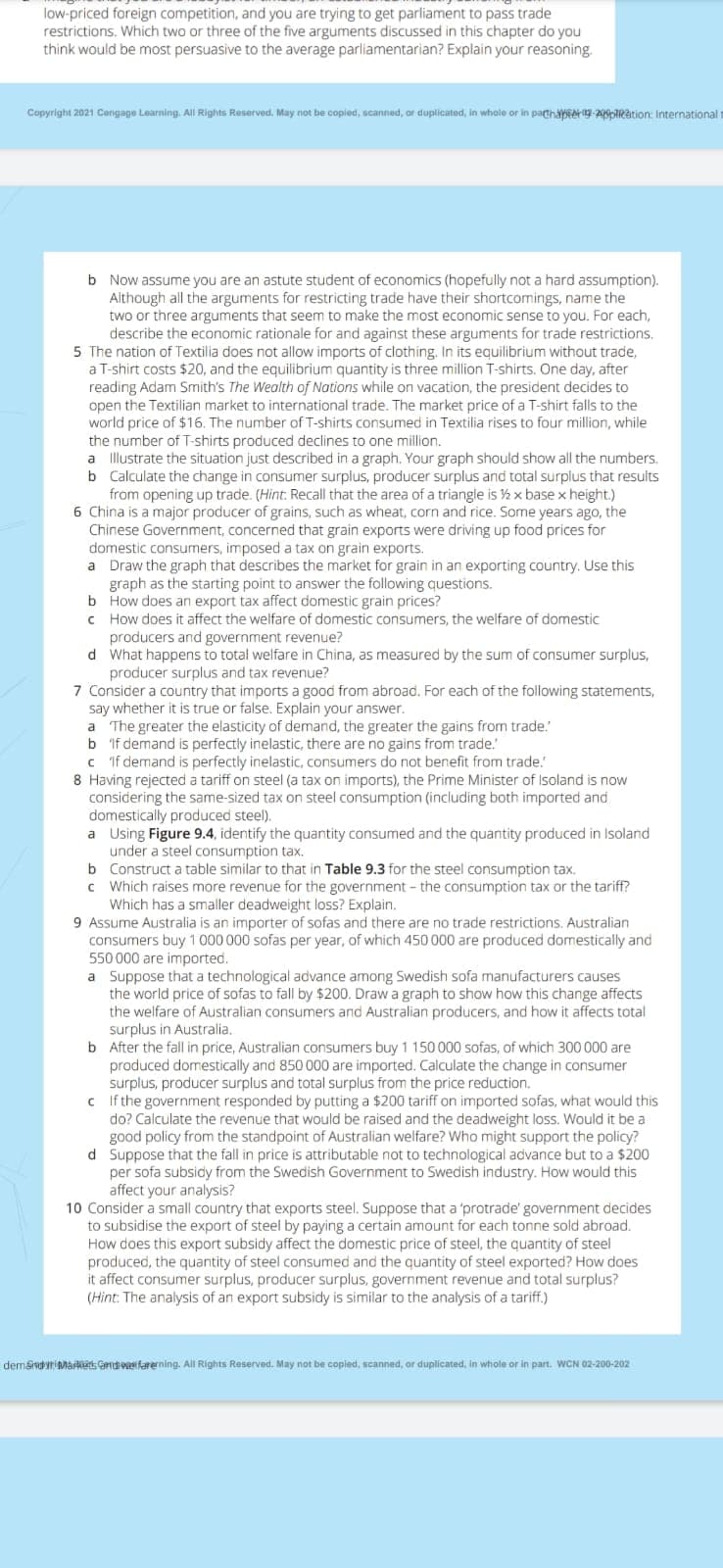 low-priced foreign competition, and you are trying to get parliament to pass trade
restrictions. Which two or three of the five arguments discussed in this chapter do you
think would be most persuasive to the average parliamentarian? Explain your reasoning.
Copyright 2021 Cangage Learning. All Rights Reserved. May not be copied, scanned, or duplicated, in whole or in pathabsAH-20oRation: International
t
b Now assume you are an astute student of economics (hopefully not a hard assumption).
Although all the arguments for restricting trade have their shortcomings, name the
two or three arguments that seem to make the most economic sense to you. For each,
describe the economic rationale for and against these arguments for trade restrictions.
5 The nation of Textilia does not allow imports of clothing. In its equilibrium without trade,
a T-shirt costs $20, and the equilibrium quantity is three million T-shirts. One day, after
reading Adam Smith's The Wealth of Nations while on vacation, the president decides to
open the Textilian market to international trade. The market price of a T-shirt falls to the
world price of $16. The number of T-shirts consumed in Textilia rises to four million, while
the number of T-shirts produced declines to one million.
a llustrate the situation just described in a graph. Your graph should show all the numbers.
b Calculate the change in consumer surplus, producer surplus and total surplus that results
from opening up trade. (Hint. Recall that the area of a triangle is ½ x base x height.)
6 China is a major producer of grains, such as wheat, corn and rice. Some years ago, the
Chinese Government, concerned that grain exports were driving up food prices for
domestic consumers, imposed a tax on grain exports.
a Draw the graph that describes the market for grain in an exporting country. Use this
graph as the starting point to answer the following questions.
b How does an export tax affect domestic grain prices?
How does it affect the welfare of domestic consumers, the welfare of domestic
producers and government revenue?
d What happens to total welfare in China, as measured by the sum of consumer surplus,
producer surplus and tax revenue?
7 Consider a country that imports a good from abroad. For each of the following statements,
say whether it is true or false. Explain your answer.
a The greater the elasticity of demand, the greater the gains from trade.
b if demand is perfectly inelastic, there are no gains from trade."
C If demand is perfectly inelastic, consumers do not benefit from trade.'
8 Having rejected a tariff on steel (a tax on imports), the Prime Minister of Isoland is now
considering the same-sized tax on steel consumption (including both imported and
domestically produced steel).
a Using Figure 9.4, identify the quantity consumed and the quantity produced in Isoland
under a steel consumption tax.
b Construct a table similar to that in Table 9.3 for the steel consumption tax.
c Which raises more revenue for the government - the consumption tax or the tariff?
Which has a smaller deadweight loss? Explain.
9 Assume Australia is an importer of sofas and there are no trade restrictions. Australian
consumers buy 1 000 000 sofas per year, of which 450 000 are produced domestically and
550 000 are imported.
a Suppose that a technological advance among Swedish sofa manufacturers causes
the world price of sofas to fall by $200. Draw a graph to show how this change affects
the welfare of Australian consumers and Australian producers, and how it affects total
surplus in Australia.
b After the fall in price, Australian consumers buy 1 150 000 sofas, of which 300 000 are
produced domestically and 850 000 are imported. Calculate the change in consumer
surplus, producer surplus and total surplus from the price reduction.
c If the government responded by putting a $200 tariff on imported sofas, what would this
do? Calculate the revenue that would be raised and the deadweight loss. Would it be a
good policy from the standpoint of Australian welfare? Who might support the policy?
d Suppose that the fall in price is attributable not to technological advance but to a $200
per sofa subsidy from the Swedish Government to Swedish industry. How would this
affect your analysis?
10 Consider a small country that exports steel. Suppose that a 'protrade' government decides
to subsidise the export of steel by paying a certain amount for each tonne sold abroad.
How does this export subsidy affect the domestic price of steel, the quantity of steel
produced, the quantity of steel consumed and the quantity of steel exported? How does
it affect consumer surplus, producer surplus, government revenue and total surplus?
(Hint: The analysis of an export subsidy is similar to the analysis of a tariff.)
demsndr MarRets Grdeetfarerning. All Rights Reserved. May not be copied, scanned, or duplicated, in whole or in part. WCN 02-200-202
