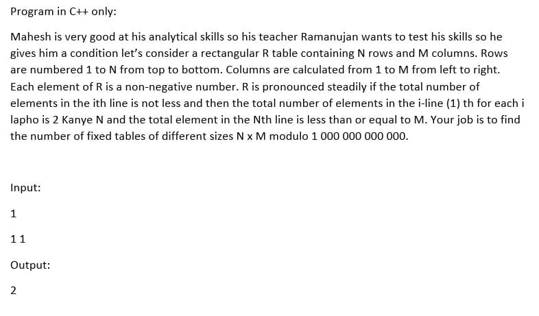 Program in C++ only:
Mahesh is very good at his analytical skills so his teacher Ramanujan wants to test his skills so he
gives him a condition let's consider a rectangular R table containing N rows and M columns. Rows
are numbered 1 to N from top to bottom. Columns are calculated from 1 to M from left to right.
Each element of R is a non-negative number. R is pronounced steadily if the total number of
elements in the ith line is not less and then the total number of elements in the i-line (1) th for each i
lapho is 2 Kanye N and the total element in the Nth line is less than or equal to M. Your job is to find
the number of fixed tables of different sizes N x M modulo 1 000 000 000 000.
Input:
1
11
Output:
2
