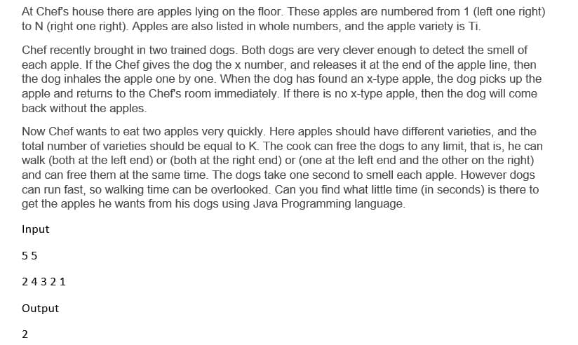 At Chef's house there are apples lying on the floor. These apples are numbered from 1 (left one right)
to N (right one right). Apples are also listed in whole numbers, and the apple variety is Ti.
Chef recently brought in two trained dogs. Both dogs are very clever enough to detect the smell of
each apple. If the Chef gives the dog the x number, and releases it at the end of the apple line, then
the dog inhales the apple one by one. When the dog has found an x-type apple, the dog picks up the
apple and returns to the Chef's room immediately. If there is no x-type apple, then the dog will come
back without the apples.
Now Chef wants to eat two apples very quickly. Here apples should have different varieties, and the
total number of varieties should be equal to K. The cook can free the dogs to any limit, that is, he can
walk (both at the left end) or (both at the right end) or (one at the left end and the other on the right)
and can free them at the same time. The dogs take one second to smell each apple. However dogs
can run fast, so walking time can be overlooked. Can you find what little time (in seconds) is there to
get the apples he wants from his dogs using Java Programming language.
Input
55
24321
Output
2
