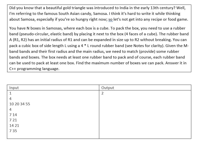 Did you know that a beautiful gold triangle was introduced to India in the early 13th century? Well,
I'm referring to the famous South Asian candy, Samosa. I think it's hard to write it while thinking
about Samosa, especially if you're so hungry right now; so let's not get into any recipe or food game.
You have N boxes in Samosas, where each box is a cube. To pack the box, you need to use a rubber
band (pseudo-circular, elastic band) by placing it next to the box (4 faces of a cube). The rubber band
A (R1, R2) has an initial radius of R1 and can be expanded in size up to R2 without breaking. You can
pack a cubic box of side length L using a 4* L round rubber band (see Notes for clarity). Given the M-
band bands and their first radius and the main radius, we need to match (provide) some rubber
bands and boxes. The box needs at least one rubber band to pack and of course, each rubber band
can be used to pack at least one box. Find the maximum number of boxes we can pack. Answer it in
C++ programming language.
Input
Output
2
1
4
10 20 34 55
4
7 14
7 21
14 21
7 35