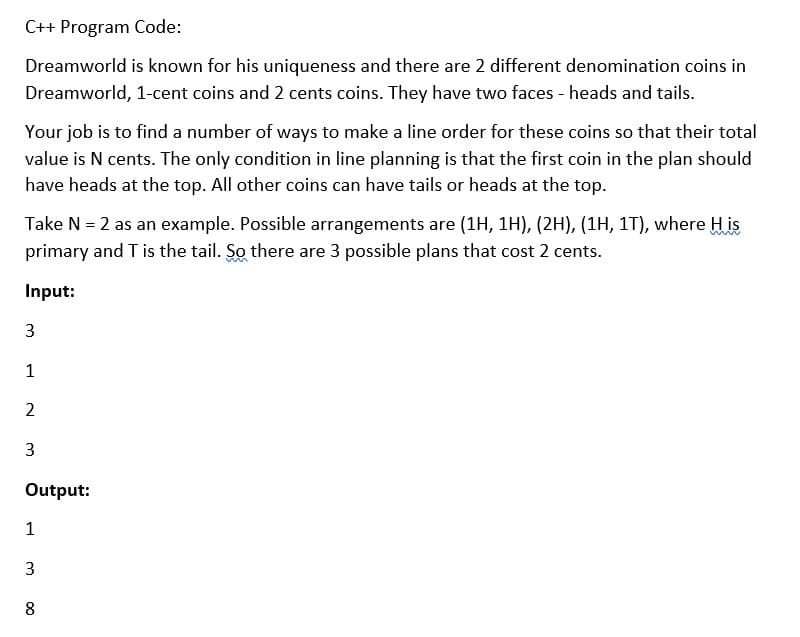 C++ Program Code:
Dreamworld is known for his uniqueness and there are 2 different denomination coins in
Dreamworld, 1-cent coins and 2 cents coins. They have two faces - heads and tails.
Your job is to find a number of ways to make a line order for these coins so that their total
value is N cents. The only condition in line planning is that the first coin in the plan should
have heads at the top. All other coins can have tails or heads at the top.
Take N = 2 as an example. Possible arrangements are (1H, 1H), (2H), (1H, 1T), where H is
primary and T is the tail. So there are 3 possible plans that cost 2 cents.
Input:
3
1
2
3
Output:
1
8
3.
