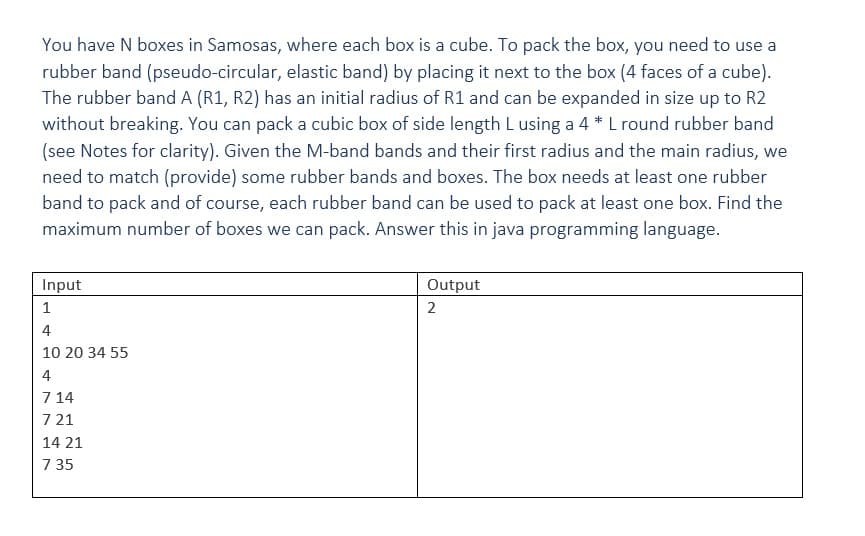 You have N boxes in Samosas, where each box is a cube. To pack the box, you need to use a
rubber band (pseudo-circular, elastic band) by placing it next to the box (4 faces of a cube).
The rubber band A (R1, R2) has an initial radius of R1 and can be expanded in size up to R2
without breaking. You can pack a cubic box of side length L using a 4 * L round rubber band
(see Notes for clarity). Given the M-band bands and their first radius and the main radius, we
need to match (provide) some rubber bands and boxes. The box needs at least one rubber
band to pack and of course, each rubber band can be used to pack at least one box. Find the
maximum number of boxes we can pack. Answer this in java programming language.
Input
Output
2
1
4
10 20 34 55
4
714
7 21
14 21
7 35