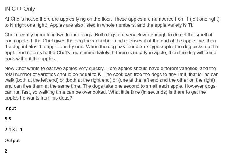 IN C++ Only
At Chefs house there are apples lying on the floor. These apples are numbered from 1 (left one right)
to N (right one right). Apples are also listed in whole numbers, and the apple variety is Ti.
Chef recently brought in two trained dogs. Both dogs are very clever enough to detect the smell of
each apple. If the Chef gives the dog the x number, and releases it at the end of the apple line, then
the dog inhales the apple one by one. When the dog has found an x-type apple, the dog picks up the
apple and returns to the Chef's room immediately. If there is no x-type apple, then the dog will come
back without the apples.
Now Chef wants to eat two apples very quickly. Here apples should have different varieties, and the
total number of varieties should be equal to K. The cook can free the dogs to any limit, that is, he can
walk (both at the left end) or (both at the right end) or (one at the left end and the other on the right)
and can free them at the same time. The dogs take one second to smell each apple. However dogs
can run fast, so walking time can be overlooked. What little time (in seconds) is there to get the
apples he wants from his dogs?
Input
55
24321
Output
2
