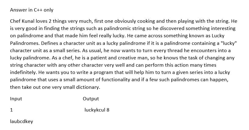 Answer in C++ only
Chef Kunal loves 2 things very much, first one obviously cooking and then playing with the string. He
is very good in finding the strings such as palindromic string so he discovered something interesting
on palindrome and that made him feel really lucky. He came across something known as Lucky
Palindromes. Defines a character unit as a lucky palindrome if it is a palindrome containing a "lucky"
character unit as a small series. As usual, he now wants to turn every thread he encounters into a
lucky palindrome. As a chef, he is a patient and creative man, so he knows the task of changing any
string character with any other character very well and can perform this action many times
indefinitely. He wants you to write a program that will help him to turn a given series into a lucky
palindrome that uses a small amount of functionality and if a few such palindromes can happen,
then take out one very small dictionary.
Input
Output
1
luckykcul 8
laubcdkey
