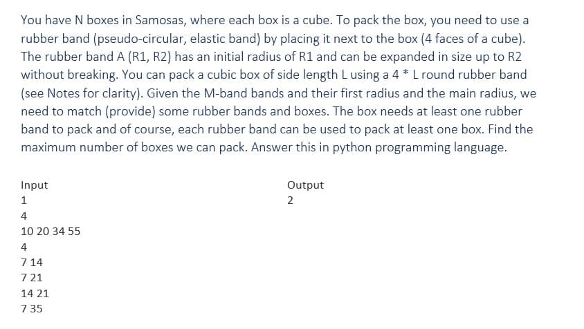 You have N boxes in Samosas, where each box is a cube. To pack the box, you need to use a
rubber band (pseudo-circular, elastic band) by placing it next to the box (4 faces of a cube).
The rubber band A (R1, R2) has an initial radius of R1 and can be expanded in size up to R2
without breaking. You can pack a cubic box of side length L using a 4 * L round rubber band
(see Notes for clarity). Given the M-band bands and their first radius and the main radius, we
need to match (provide) some rubber bands and boxes. The box needs at least one rubber
band to pack and of course, each rubber band can be used to pack at least one box. Find the
maximum number of boxes we can pack. Answer this in python programming language.
Input
Output
2
1
4
10 20 34 55
4
714
721
14 21
7 35