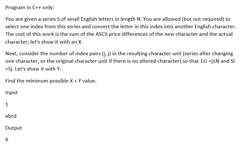 Program in C++ only:
You are given a series S of small English letters in length N. You are allowed (but not required) to
select one index from this series and convert the letter in this index into another English character.
The cost of this work is the sum of the ASCII price differences of the new character and the actual
character; let's show it with an X.
Next, consider the number of index pairs (i, j) in the resulting character unit (series after changing
one character, or the original character unit if there is no altered character) so that 1si <j<N and Si
<Sj. Let's show it with Y.
Find the minimum possible X + Y value.
Input
1
abcd
Output
