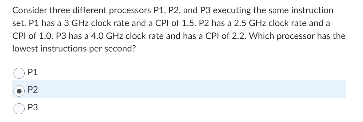 Consider three different processors P1, P2, and P3 executing the same instruction
set. P1 has a 3 GHz clock rate and a CPI of 1.5. P2 has a 2.5 GHz clock rate and a
CPI of 1.0. P3 has a 4.0 GHz clock rate and has a CPI of 2.2. Which processor has the
lowest instructions per second?
P1
P2
P3