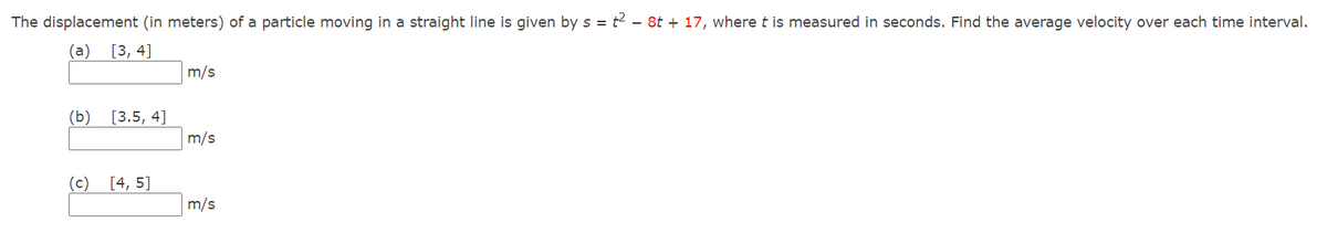 The displacement (in meters) of a particle moving in a straight line is given by s = t2 - 8t + 17, where t is measured in seconds. Find the average velocity over each time interval.
(a) [3, 4]
m/s
(b) [3.5, 4]
m/s
(c)
[4, 5]
m/s
