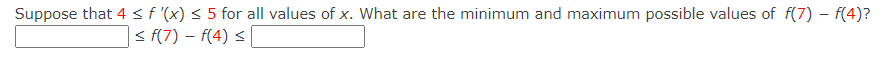 Suppose that 4 < f '(x) < 5 for all values of x. What are the minimum and maximum possible values of f(7) – f(4)?
< f(7) – f(4) <
