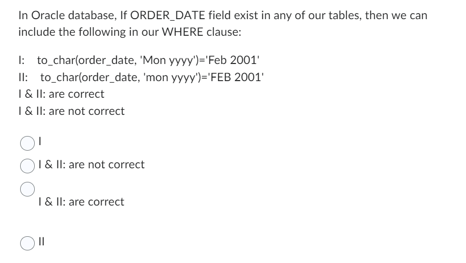 In Oracle database, If ORDER_DATE field exist in any of our tables, then we can
include the following in our WHERE clause:
I:
to_char(order_date, 'Mon yyyy')='Feb 2001'
to_char(order_date,
II:
'mon yyyy')='FEB 2001'
I & II: are correct
I & II: are not correct
1
I & II: are not correct
I & II: are correct
Oll