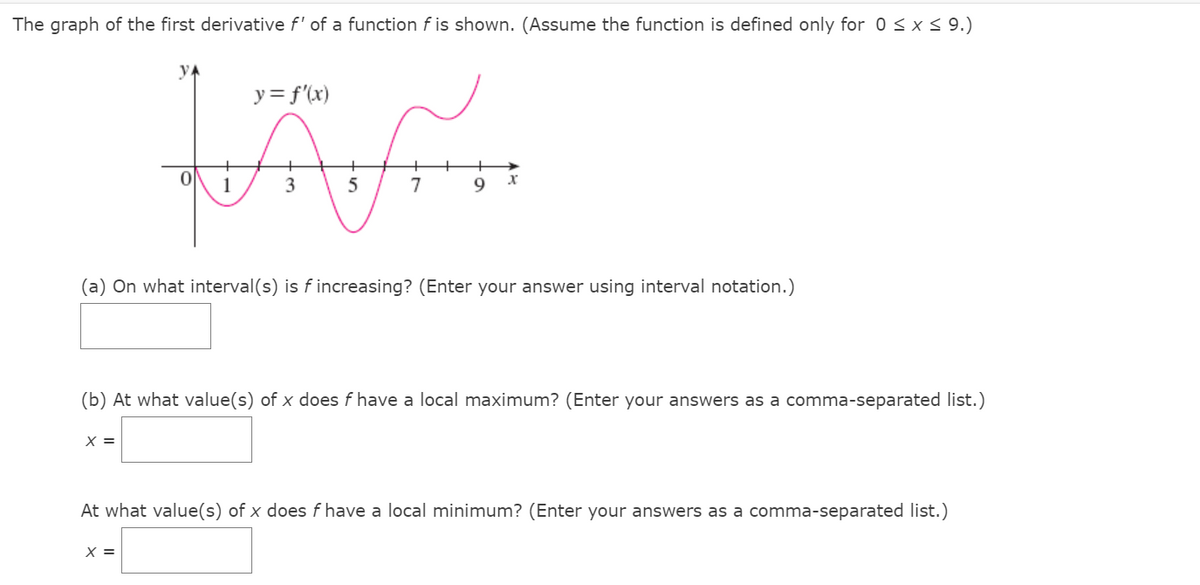 The graph of the first derivative f' of a function f is shown. (Assume the function is defined only for 0<x< 9.)
y = f'(x)
3
7
9
(a) On what interval(s) is f increasing? (Enter your answer using interval notation.)
(b) At what value(s) of x does f have a local maximum? (Enter your answers as a comma-separated list.)
X =
At what value(s) of x does f have a local minimum? (Enter your answers as a comma-separated list.)
X =
