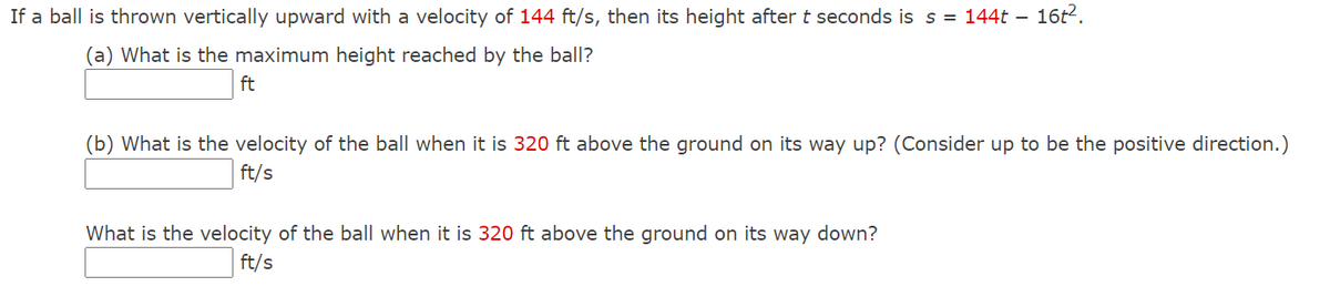 If a ball is thrown vertically upward with a velocity of 144 ft/s, then its height after t seconds is s = 144t – 16t2.
(a) What is the maximum height reached by the ball?
ft
(b) What is the velocity of the ball when it is 320 ft above the ground on its way up? (Consider up to be the positive direction.)
ft/s
What is the velocity of the ball when it is 320 ft above the ground on its way down?
ft/s
