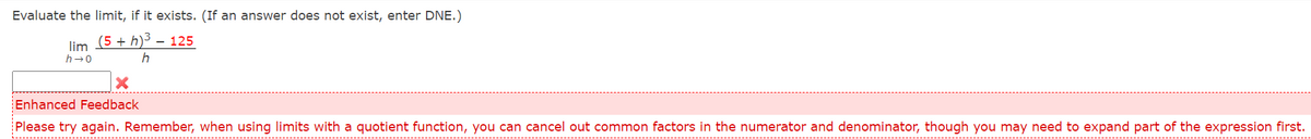 Evaluate the limit, if it exists. (If an answer does not exist, enter DNE.)
lim (5 + h)3 – 125
h-0
Enhanced Feedback
Please try again. Remember, when using limits with a quotient function, you can cancel out common factors in the numerator and denominator, though you may need to expand part of the expression first.
