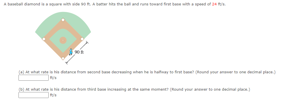 A baseball diamond is a square with side 90 ft. A batter hits the ball and runs toward first base with a speed of 24 ft/s.
90 ft
(a) At what rate is his distance from second base decreasing when he is halfway to first base? (Round your answer to one decimal place.)
ft/s
(b) At what rate is his distance from third base increasing at the same moment? (Round your answer to one decimal place.)
ft/s
