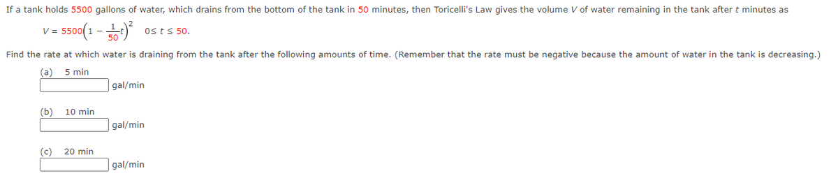 If a tank holds 5500 gallons of water, which drains from the bottom of the tank in 50 minutes, then Toricelli's Law gives the volume V of water remaining in the tank after t minutes as
- 550(1 -
V =
Osts 50.
Find the rate at which water is draining from the tank after the following amounts of time. (Remember that the rate must be negative because the amount of water in the tank is decreasing.)
(a)
5 min
gal/min
(b)
10 min
gal/min
(c) 20 min
gal/min
