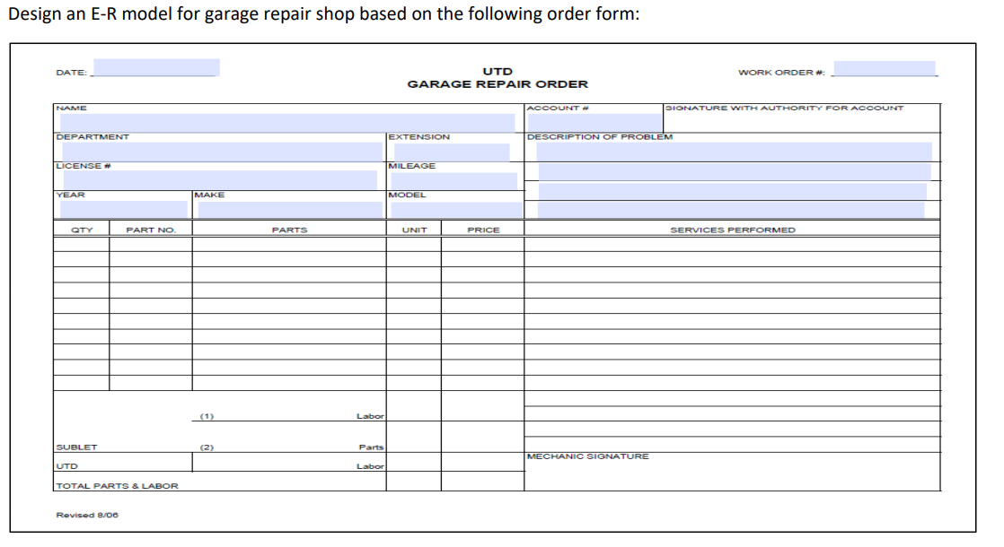 Design an E-R model for garage repair shop based on the following order form:
DATE:
UTD
WORK ORDER #:
GARAGE REPAIR ORDER
NAME
ACCOUNT
SIGNATURE WITH AUTHORITY FOR ACCOUNT
DEPARTMENT
EXTENSION
DESCRIPTION OF PROBLEM
LICENSE *
MILEAGE
YEAR
MAKE
MODEL
QTY
PART NO.
PARTS
UNIT
PRICE
SERVICES PERFORMED
(1)
Labor
SUBLET
(2)
Parts
MECHANIC SIGNATURE
UTD
Labor
TOTAL PARTS & LABOR
Revised 8/oe
