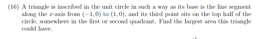 (16) A triangle is inscribed in the unit circle in such a way as its base is the line segment
along the x-axis from (-1,0) to (1,0), and its third point sits on the top half of the
circle, somewhere in the first or second quadrant. Find the largest area this triangle
could have.
