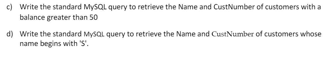 c) Write the standard MYSQL query to retrieve the Name and CustNumber of customers with a
balance greater than 50
d) Write the standard MYSQL query to retrieve the Name and CustNumber of customers whose
name begins with 'S'.
