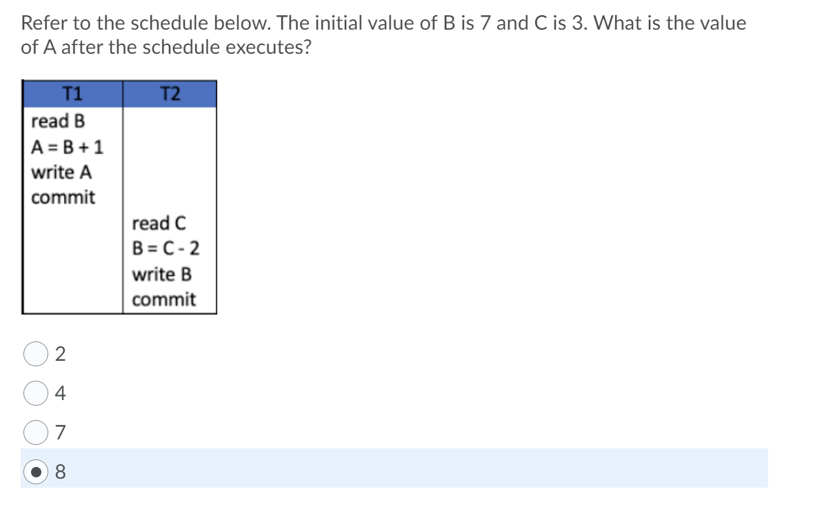 Refer to the schedule below. The initial value of B is 7 and C is 3. What is the value
of A after the schedule executes?
T1
T2
read B
A = B +1
write A
commit
read C
B = C- 2
write B
|commit
4
