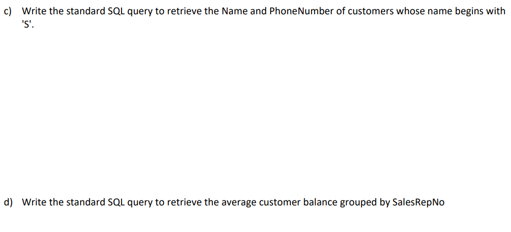 c) Write the standard SQL query to retrieve the Name and PhoneNumber of customers whose name begins with
'S'.
d) Write the standard SQL query to retrieve the average customer balance grouped by SalesRepNo
