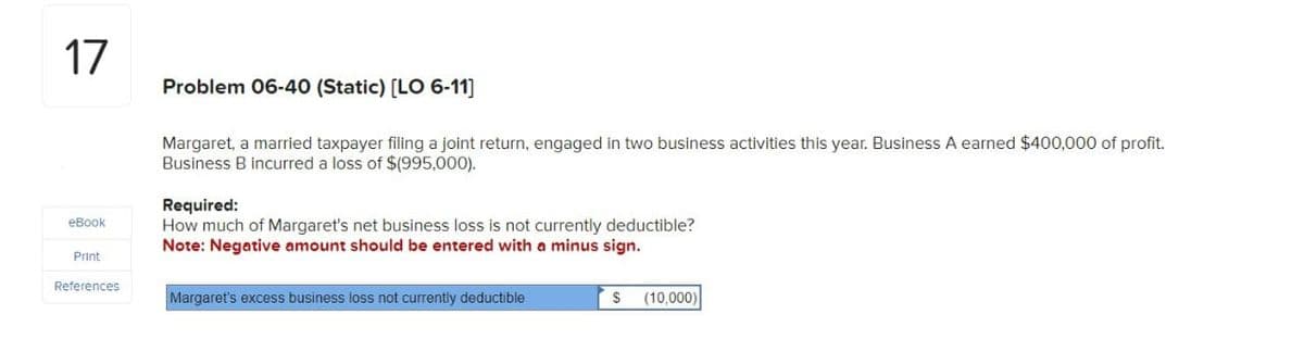 17
eBook
Print
References
Problem 06-40 (Static) [LO 6-11]
Margaret, a married taxpayer filing a joint return, engaged in two business activities this year. Business A earned $400,000 of profit.
Business B incurred a loss of $(995,000).
Required:
How much of Margaret's net business loss is not currently deductible?
Note: Negative amount should be entered with a minus sign.
Margaret's excess business loss not currently deductible
S (10,000)