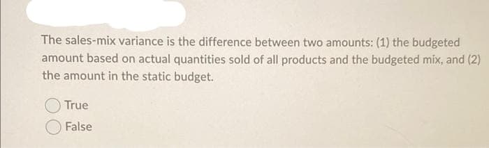 The sales-mix variance is the difference between two amounts: (1) the budgeted
amount based on actual quantities sold of all products and the budgeted mix, and (2)
the amount in the static budget.
True
False